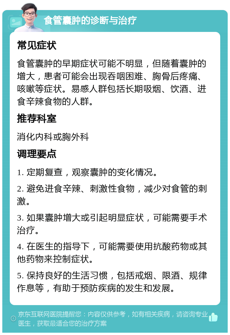 食管囊肿的诊断与治疗 常见症状 食管囊肿的早期症状可能不明显，但随着囊肿的增大，患者可能会出现吞咽困难、胸骨后疼痛、咳嗽等症状。易感人群包括长期吸烟、饮酒、进食辛辣食物的人群。 推荐科室 消化内科或胸外科 调理要点 1. 定期复查，观察囊肿的变化情况。 2. 避免进食辛辣、刺激性食物，减少对食管的刺激。 3. 如果囊肿增大或引起明显症状，可能需要手术治疗。 4. 在医生的指导下，可能需要使用抗酸药物或其他药物来控制症状。 5. 保持良好的生活习惯，包括戒烟、限酒、规律作息等，有助于预防疾病的发生和发展。