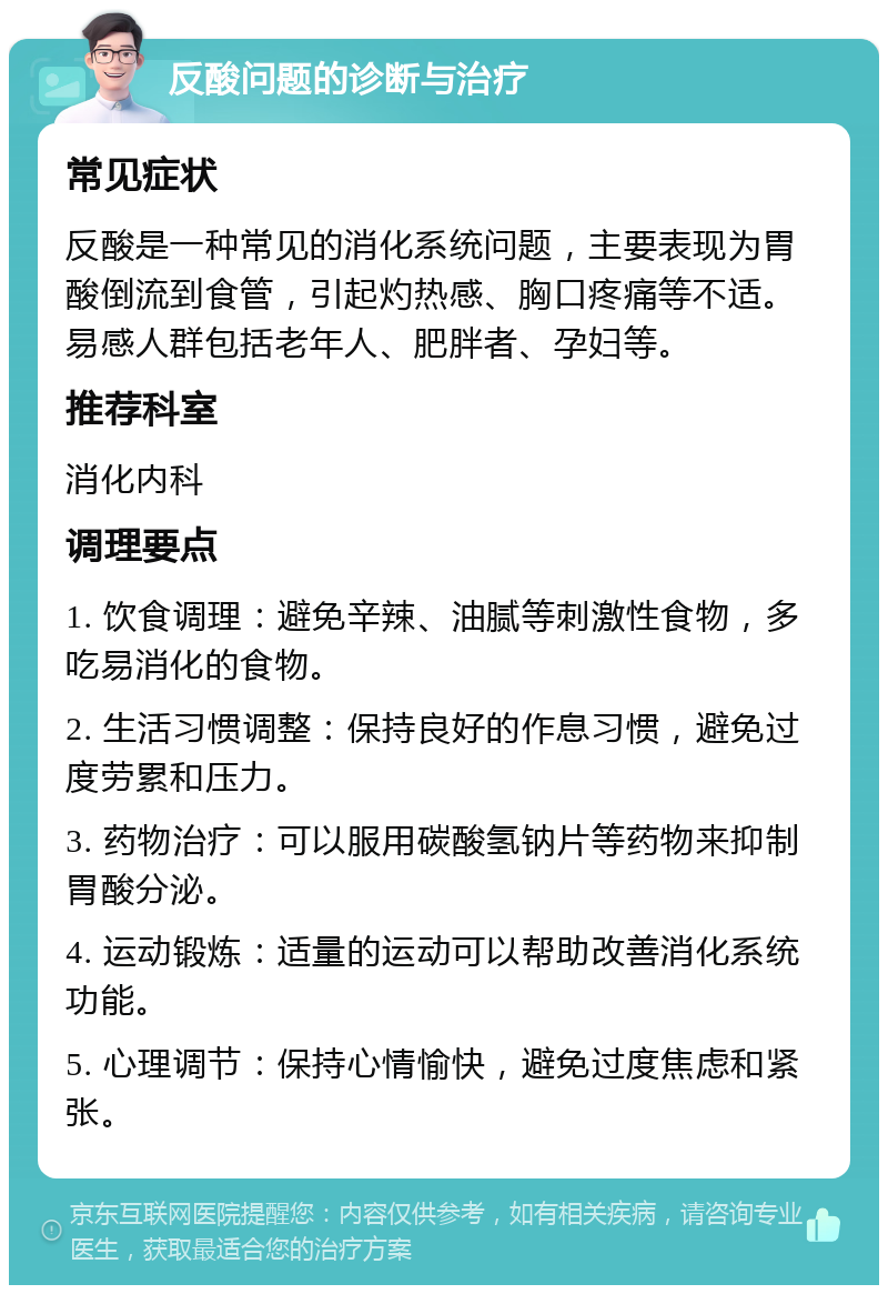 反酸问题的诊断与治疗 常见症状 反酸是一种常见的消化系统问题，主要表现为胃酸倒流到食管，引起灼热感、胸口疼痛等不适。易感人群包括老年人、肥胖者、孕妇等。 推荐科室 消化内科 调理要点 1. 饮食调理：避免辛辣、油腻等刺激性食物，多吃易消化的食物。 2. 生活习惯调整：保持良好的作息习惯，避免过度劳累和压力。 3. 药物治疗：可以服用碳酸氢钠片等药物来抑制胃酸分泌。 4. 运动锻炼：适量的运动可以帮助改善消化系统功能。 5. 心理调节：保持心情愉快，避免过度焦虑和紧张。