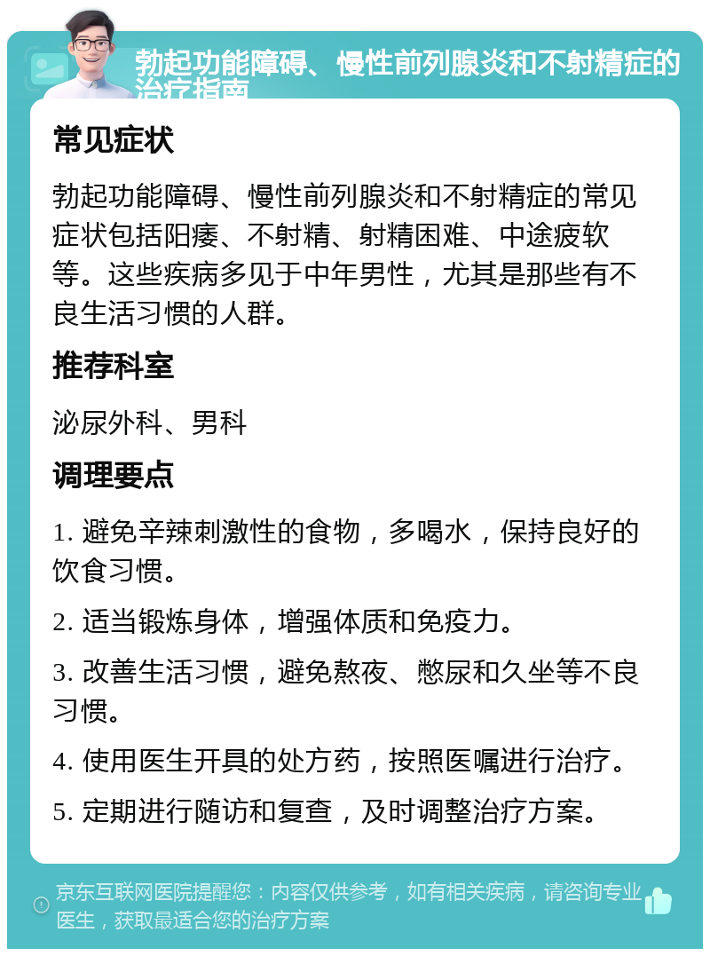 勃起功能障碍、慢性前列腺炎和不射精症的治疗指南 常见症状 勃起功能障碍、慢性前列腺炎和不射精症的常见症状包括阳痿、不射精、射精困难、中途疲软等。这些疾病多见于中年男性，尤其是那些有不良生活习惯的人群。 推荐科室 泌尿外科、男科 调理要点 1. 避免辛辣刺激性的食物，多喝水，保持良好的饮食习惯。 2. 适当锻炼身体，增强体质和免疫力。 3. 改善生活习惯，避免熬夜、憋尿和久坐等不良习惯。 4. 使用医生开具的处方药，按照医嘱进行治疗。 5. 定期进行随访和复查，及时调整治疗方案。