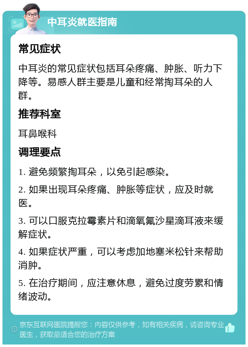 中耳炎就医指南 常见症状 中耳炎的常见症状包括耳朵疼痛、肿胀、听力下降等。易感人群主要是儿童和经常掏耳朵的人群。 推荐科室 耳鼻喉科 调理要点 1. 避免频繁掏耳朵，以免引起感染。 2. 如果出现耳朵疼痛、肿胀等症状，应及时就医。 3. 可以口服克拉霉素片和滴氧氟沙星滴耳液来缓解症状。 4. 如果症状严重，可以考虑加地塞米松针来帮助消肿。 5. 在治疗期间，应注意休息，避免过度劳累和情绪波动。