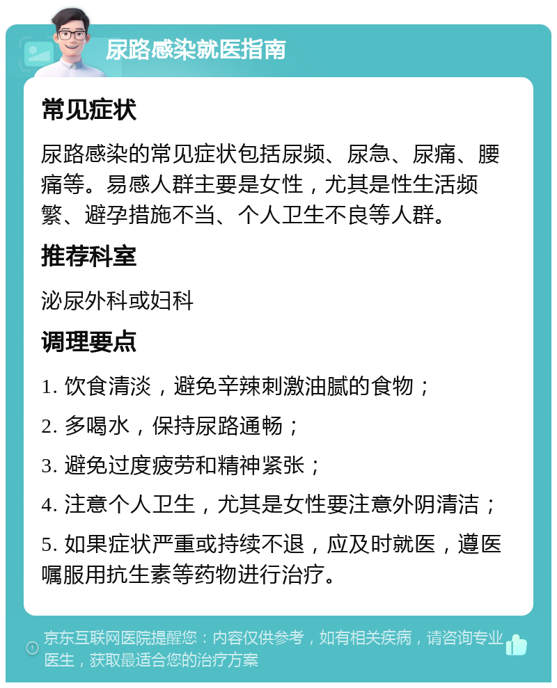 尿路感染就医指南 常见症状 尿路感染的常见症状包括尿频、尿急、尿痛、腰痛等。易感人群主要是女性，尤其是性生活频繁、避孕措施不当、个人卫生不良等人群。 推荐科室 泌尿外科或妇科 调理要点 1. 饮食清淡，避免辛辣刺激油腻的食物； 2. 多喝水，保持尿路通畅； 3. 避免过度疲劳和精神紧张； 4. 注意个人卫生，尤其是女性要注意外阴清洁； 5. 如果症状严重或持续不退，应及时就医，遵医嘱服用抗生素等药物进行治疗。