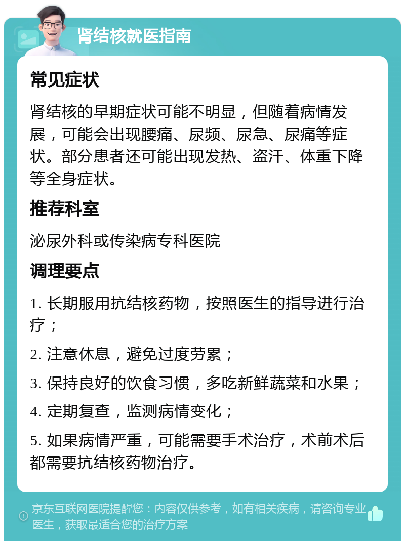 肾结核就医指南 常见症状 肾结核的早期症状可能不明显，但随着病情发展，可能会出现腰痛、尿频、尿急、尿痛等症状。部分患者还可能出现发热、盗汗、体重下降等全身症状。 推荐科室 泌尿外科或传染病专科医院 调理要点 1. 长期服用抗结核药物，按照医生的指导进行治疗； 2. 注意休息，避免过度劳累； 3. 保持良好的饮食习惯，多吃新鲜蔬菜和水果； 4. 定期复查，监测病情变化； 5. 如果病情严重，可能需要手术治疗，术前术后都需要抗结核药物治疗。