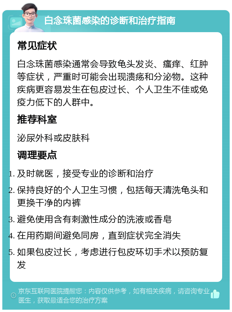 白念珠菌感染的诊断和治疗指南 常见症状 白念珠菌感染通常会导致龟头发炎、瘙痒、红肿等症状，严重时可能会出现溃疡和分泌物。这种疾病更容易发生在包皮过长、个人卫生不佳或免疫力低下的人群中。 推荐科室 泌尿外科或皮肤科 调理要点 及时就医，接受专业的诊断和治疗 保持良好的个人卫生习惯，包括每天清洗龟头和更换干净的内裤 避免使用含有刺激性成分的洗液或香皂 在用药期间避免同房，直到症状完全消失 如果包皮过长，考虑进行包皮环切手术以预防复发