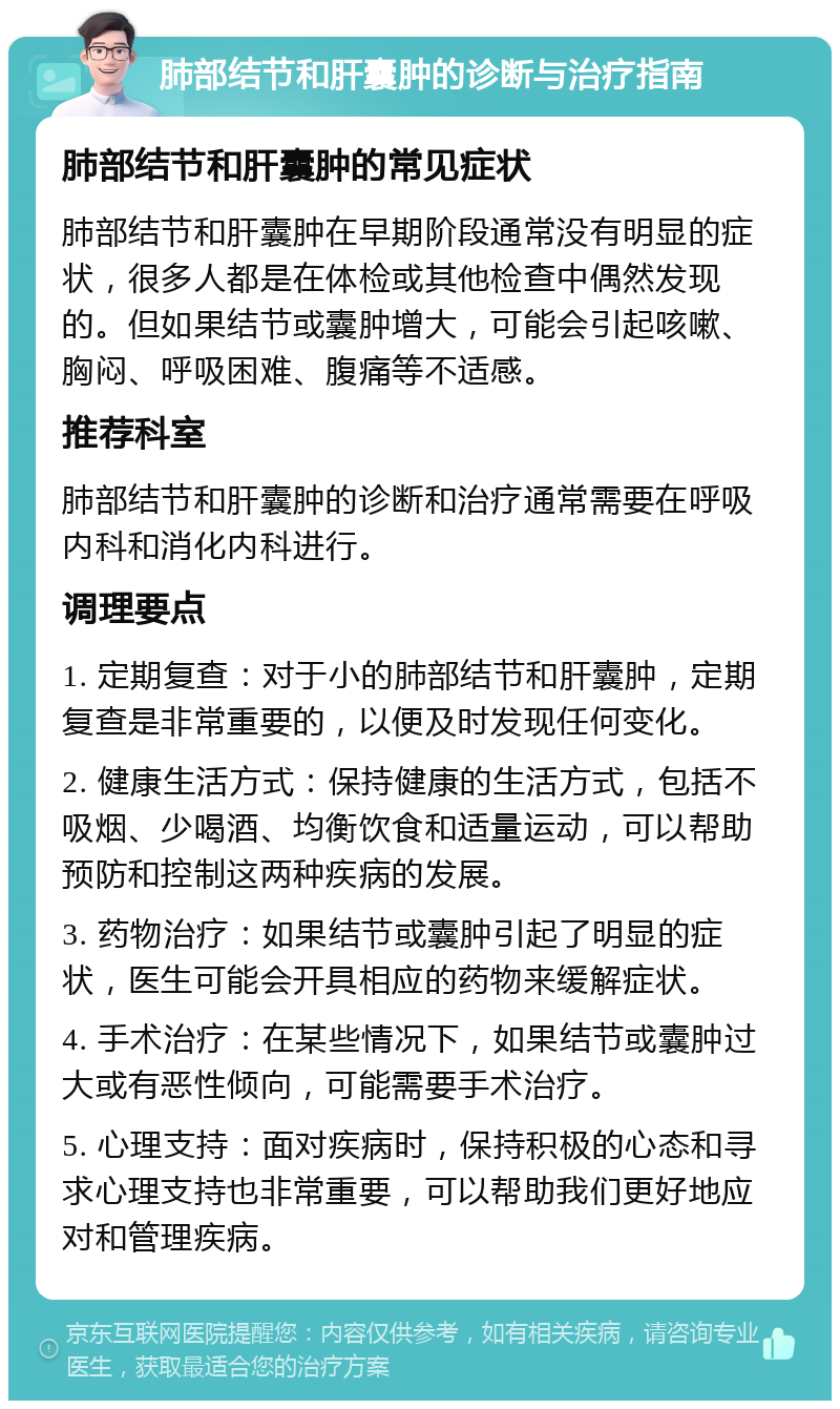 肺部结节和肝囊肿的诊断与治疗指南 肺部结节和肝囊肿的常见症状 肺部结节和肝囊肿在早期阶段通常没有明显的症状，很多人都是在体检或其他检查中偶然发现的。但如果结节或囊肿增大，可能会引起咳嗽、胸闷、呼吸困难、腹痛等不适感。 推荐科室 肺部结节和肝囊肿的诊断和治疗通常需要在呼吸内科和消化内科进行。 调理要点 1. 定期复查：对于小的肺部结节和肝囊肿，定期复查是非常重要的，以便及时发现任何变化。 2. 健康生活方式：保持健康的生活方式，包括不吸烟、少喝酒、均衡饮食和适量运动，可以帮助预防和控制这两种疾病的发展。 3. 药物治疗：如果结节或囊肿引起了明显的症状，医生可能会开具相应的药物来缓解症状。 4. 手术治疗：在某些情况下，如果结节或囊肿过大或有恶性倾向，可能需要手术治疗。 5. 心理支持：面对疾病时，保持积极的心态和寻求心理支持也非常重要，可以帮助我们更好地应对和管理疾病。