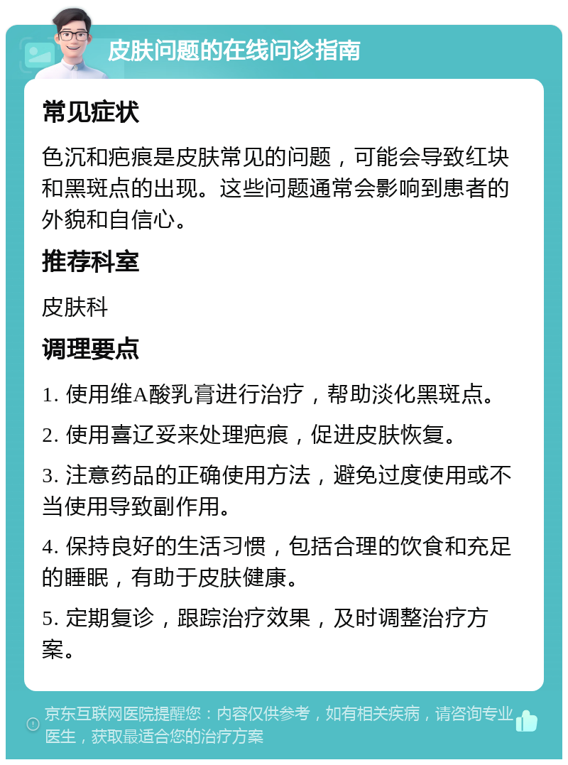 皮肤问题的在线问诊指南 常见症状 色沉和疤痕是皮肤常见的问题，可能会导致红块和黑斑点的出现。这些问题通常会影响到患者的外貌和自信心。 推荐科室 皮肤科 调理要点 1. 使用维A酸乳膏进行治疗，帮助淡化黑斑点。 2. 使用喜辽妥来处理疤痕，促进皮肤恢复。 3. 注意药品的正确使用方法，避免过度使用或不当使用导致副作用。 4. 保持良好的生活习惯，包括合理的饮食和充足的睡眠，有助于皮肤健康。 5. 定期复诊，跟踪治疗效果，及时调整治疗方案。