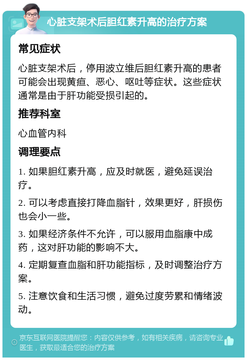 心脏支架术后胆红素升高的治疗方案 常见症状 心脏支架术后，停用波立维后胆红素升高的患者可能会出现黄疸、恶心、呕吐等症状。这些症状通常是由于肝功能受损引起的。 推荐科室 心血管内科 调理要点 1. 如果胆红素升高，应及时就医，避免延误治疗。 2. 可以考虑直接打降血脂针，效果更好，肝损伤也会小一些。 3. 如果经济条件不允许，可以服用血脂康中成药，这对肝功能的影响不大。 4. 定期复查血脂和肝功能指标，及时调整治疗方案。 5. 注意饮食和生活习惯，避免过度劳累和情绪波动。