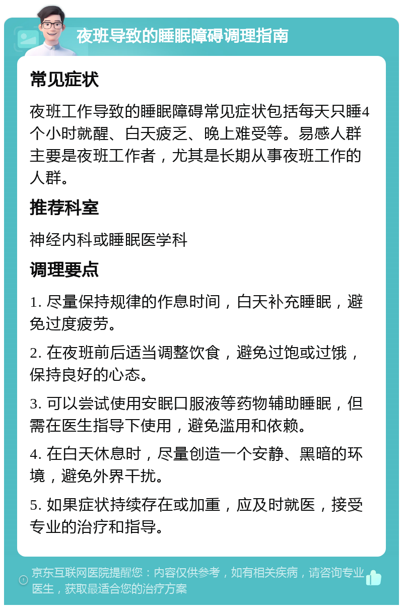 夜班导致的睡眠障碍调理指南 常见症状 夜班工作导致的睡眠障碍常见症状包括每天只睡4个小时就醒、白天疲乏、晚上难受等。易感人群主要是夜班工作者，尤其是长期从事夜班工作的人群。 推荐科室 神经内科或睡眠医学科 调理要点 1. 尽量保持规律的作息时间，白天补充睡眠，避免过度疲劳。 2. 在夜班前后适当调整饮食，避免过饱或过饿，保持良好的心态。 3. 可以尝试使用安眠口服液等药物辅助睡眠，但需在医生指导下使用，避免滥用和依赖。 4. 在白天休息时，尽量创造一个安静、黑暗的环境，避免外界干扰。 5. 如果症状持续存在或加重，应及时就医，接受专业的治疗和指导。