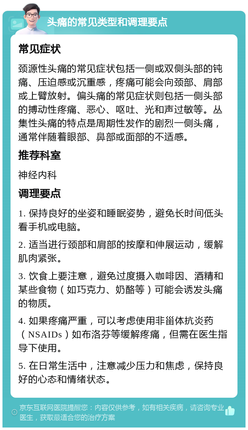 头痛的常见类型和调理要点 常见症状 颈源性头痛的常见症状包括一侧或双侧头部的钝痛、压迫感或沉重感，疼痛可能会向颈部、肩部或上臂放射。偏头痛的常见症状则包括一侧头部的搏动性疼痛、恶心、呕吐、光和声过敏等。丛集性头痛的特点是周期性发作的剧烈一侧头痛，通常伴随着眼部、鼻部或面部的不适感。 推荐科室 神经内科 调理要点 1. 保持良好的坐姿和睡眠姿势，避免长时间低头看手机或电脑。 2. 适当进行颈部和肩部的按摩和伸展运动，缓解肌肉紧张。 3. 饮食上要注意，避免过度摄入咖啡因、酒精和某些食物（如巧克力、奶酪等）可能会诱发头痛的物质。 4. 如果疼痛严重，可以考虑使用非甾体抗炎药（NSAIDs）如布洛芬等缓解疼痛，但需在医生指导下使用。 5. 在日常生活中，注意减少压力和焦虑，保持良好的心态和情绪状态。