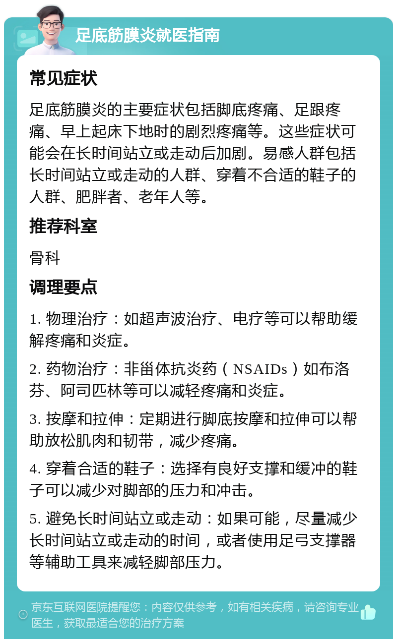 足底筋膜炎就医指南 常见症状 足底筋膜炎的主要症状包括脚底疼痛、足跟疼痛、早上起床下地时的剧烈疼痛等。这些症状可能会在长时间站立或走动后加剧。易感人群包括长时间站立或走动的人群、穿着不合适的鞋子的人群、肥胖者、老年人等。 推荐科室 骨科 调理要点 1. 物理治疗：如超声波治疗、电疗等可以帮助缓解疼痛和炎症。 2. 药物治疗：非甾体抗炎药（NSAIDs）如布洛芬、阿司匹林等可以减轻疼痛和炎症。 3. 按摩和拉伸：定期进行脚底按摩和拉伸可以帮助放松肌肉和韧带，减少疼痛。 4. 穿着合适的鞋子：选择有良好支撑和缓冲的鞋子可以减少对脚部的压力和冲击。 5. 避免长时间站立或走动：如果可能，尽量减少长时间站立或走动的时间，或者使用足弓支撑器等辅助工具来减轻脚部压力。