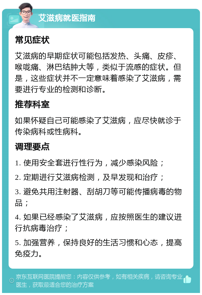 艾滋病就医指南 常见症状 艾滋病的早期症状可能包括发热、头痛、皮疹、喉咙痛、淋巴结肿大等，类似于流感的症状。但是，这些症状并不一定意味着感染了艾滋病，需要进行专业的检测和诊断。 推荐科室 如果怀疑自己可能感染了艾滋病，应尽快就诊于传染病科或性病科。 调理要点 1. 使用安全套进行性行为，减少感染风险； 2. 定期进行艾滋病检测，及早发现和治疗； 3. 避免共用注射器、刮胡刀等可能传播病毒的物品； 4. 如果已经感染了艾滋病，应按照医生的建议进行抗病毒治疗； 5. 加强营养，保持良好的生活习惯和心态，提高免疫力。