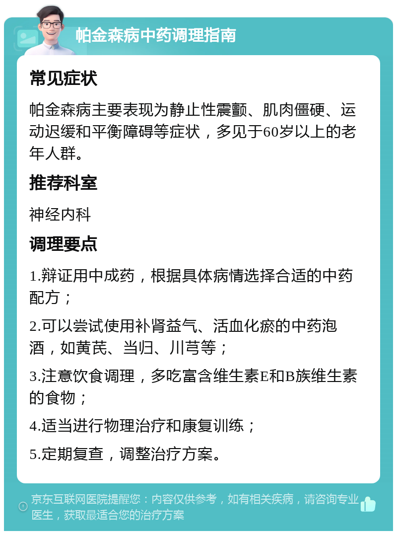 帕金森病中药调理指南 常见症状 帕金森病主要表现为静止性震颤、肌肉僵硬、运动迟缓和平衡障碍等症状，多见于60岁以上的老年人群。 推荐科室 神经内科 调理要点 1.辩证用中成药，根据具体病情选择合适的中药配方； 2.可以尝试使用补肾益气、活血化瘀的中药泡酒，如黄芪、当归、川芎等； 3.注意饮食调理，多吃富含维生素E和B族维生素的食物； 4.适当进行物理治疗和康复训练； 5.定期复查，调整治疗方案。