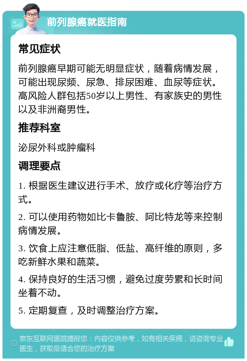 前列腺癌就医指南 常见症状 前列腺癌早期可能无明显症状，随着病情发展，可能出现尿频、尿急、排尿困难、血尿等症状。高风险人群包括50岁以上男性、有家族史的男性以及非洲裔男性。 推荐科室 泌尿外科或肿瘤科 调理要点 1. 根据医生建议进行手术、放疗或化疗等治疗方式。 2. 可以使用药物如比卡鲁胺、阿比特龙等来控制病情发展。 3. 饮食上应注意低脂、低盐、高纤维的原则，多吃新鲜水果和蔬菜。 4. 保持良好的生活习惯，避免过度劳累和长时间坐着不动。 5. 定期复查，及时调整治疗方案。