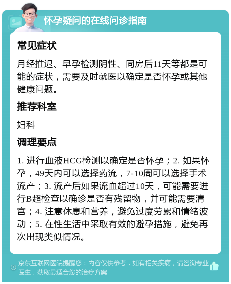 怀孕疑问的在线问诊指南 常见症状 月经推迟、早孕检测阴性、同房后11天等都是可能的症状，需要及时就医以确定是否怀孕或其他健康问题。 推荐科室 妇科 调理要点 1. 进行血液HCG检测以确定是否怀孕；2. 如果怀孕，49天内可以选择药流，7-10周可以选择手术流产；3. 流产后如果流血超过10天，可能需要进行B超检查以确诊是否有残留物，并可能需要清宫；4. 注意休息和营养，避免过度劳累和情绪波动；5. 在性生活中采取有效的避孕措施，避免再次出现类似情况。