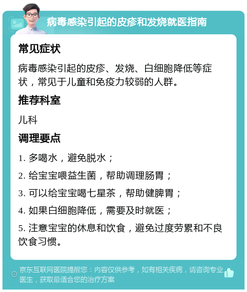 病毒感染引起的皮疹和发烧就医指南 常见症状 病毒感染引起的皮疹、发烧、白细胞降低等症状，常见于儿童和免疫力较弱的人群。 推荐科室 儿科 调理要点 1. 多喝水，避免脱水； 2. 给宝宝喂益生菌，帮助调理肠胃； 3. 可以给宝宝喝七星茶，帮助健脾胃； 4. 如果白细胞降低，需要及时就医； 5. 注意宝宝的休息和饮食，避免过度劳累和不良饮食习惯。