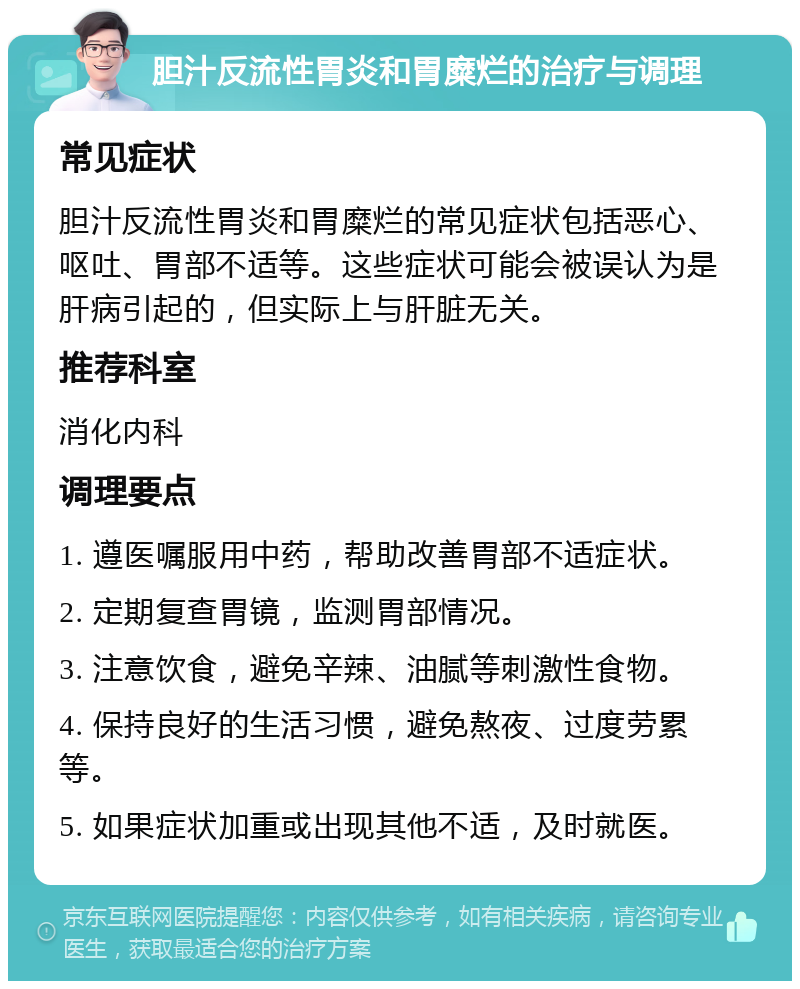 胆汁反流性胃炎和胃糜烂的治疗与调理 常见症状 胆汁反流性胃炎和胃糜烂的常见症状包括恶心、呕吐、胃部不适等。这些症状可能会被误认为是肝病引起的，但实际上与肝脏无关。 推荐科室 消化内科 调理要点 1. 遵医嘱服用中药，帮助改善胃部不适症状。 2. 定期复查胃镜，监测胃部情况。 3. 注意饮食，避免辛辣、油腻等刺激性食物。 4. 保持良好的生活习惯，避免熬夜、过度劳累等。 5. 如果症状加重或出现其他不适，及时就医。