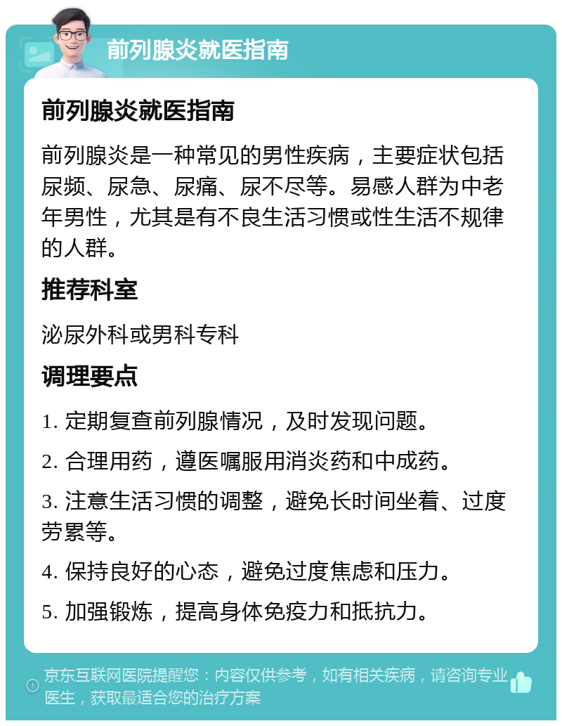 前列腺炎就医指南 前列腺炎就医指南 前列腺炎是一种常见的男性疾病，主要症状包括尿频、尿急、尿痛、尿不尽等。易感人群为中老年男性，尤其是有不良生活习惯或性生活不规律的人群。 推荐科室 泌尿外科或男科专科 调理要点 1. 定期复查前列腺情况，及时发现问题。 2. 合理用药，遵医嘱服用消炎药和中成药。 3. 注意生活习惯的调整，避免长时间坐着、过度劳累等。 4. 保持良好的心态，避免过度焦虑和压力。 5. 加强锻炼，提高身体免疫力和抵抗力。