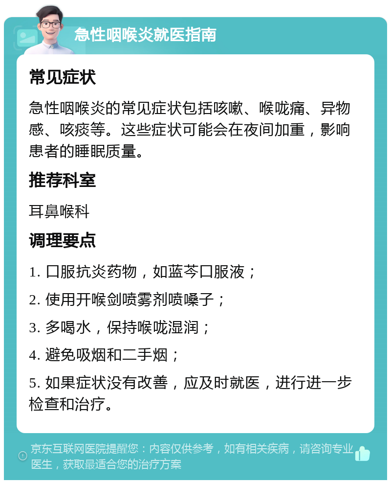 急性咽喉炎就医指南 常见症状 急性咽喉炎的常见症状包括咳嗽、喉咙痛、异物感、咳痰等。这些症状可能会在夜间加重，影响患者的睡眠质量。 推荐科室 耳鼻喉科 调理要点 1. 口服抗炎药物，如蓝芩口服液； 2. 使用开喉剑喷雾剂喷嗓子； 3. 多喝水，保持喉咙湿润； 4. 避免吸烟和二手烟； 5. 如果症状没有改善，应及时就医，进行进一步检查和治疗。