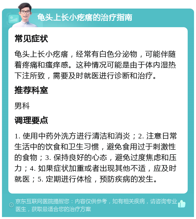 龟头上长小疙瘩的治疗指南 常见症状 龟头上长小疙瘩，经常有白色分泌物，可能伴随着疼痛和瘙痒感。这种情况可能是由于体内湿热下注所致，需要及时就医进行诊断和治疗。 推荐科室 男科 调理要点 1. 使用中药外洗方进行清洁和消炎；2. 注意日常生活中的饮食和卫生习惯，避免食用过于刺激性的食物；3. 保持良好的心态，避免过度焦虑和压力；4. 如果症状加重或者出现其他不适，应及时就医；5. 定期进行体检，预防疾病的发生。