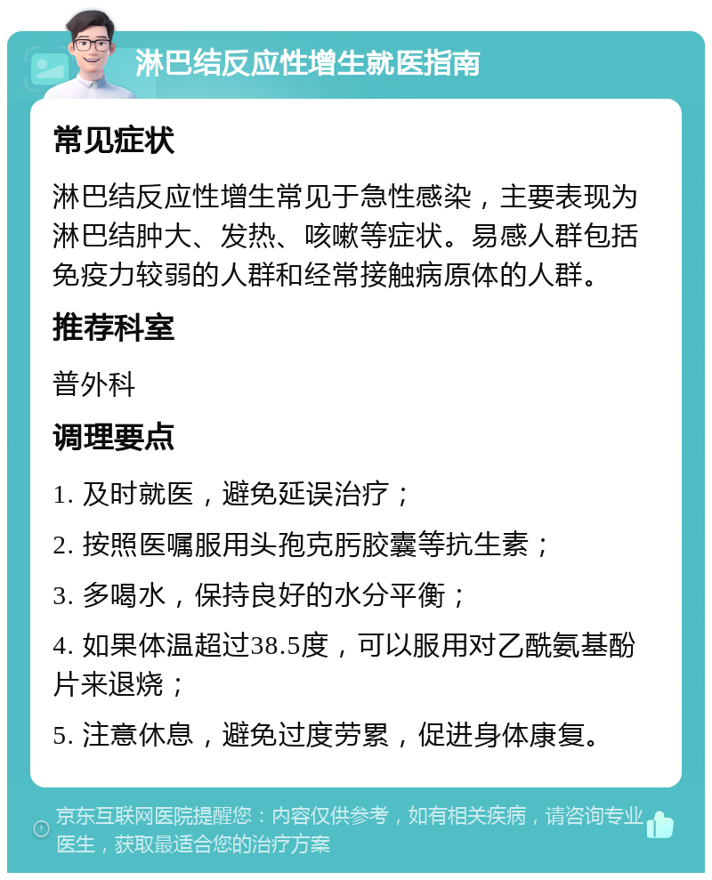 淋巴结反应性增生就医指南 常见症状 淋巴结反应性增生常见于急性感染，主要表现为淋巴结肿大、发热、咳嗽等症状。易感人群包括免疫力较弱的人群和经常接触病原体的人群。 推荐科室 普外科 调理要点 1. 及时就医，避免延误治疗； 2. 按照医嘱服用头孢克肟胶囊等抗生素； 3. 多喝水，保持良好的水分平衡； 4. 如果体温超过38.5度，可以服用对乙酰氨基酚片来退烧； 5. 注意休息，避免过度劳累，促进身体康复。