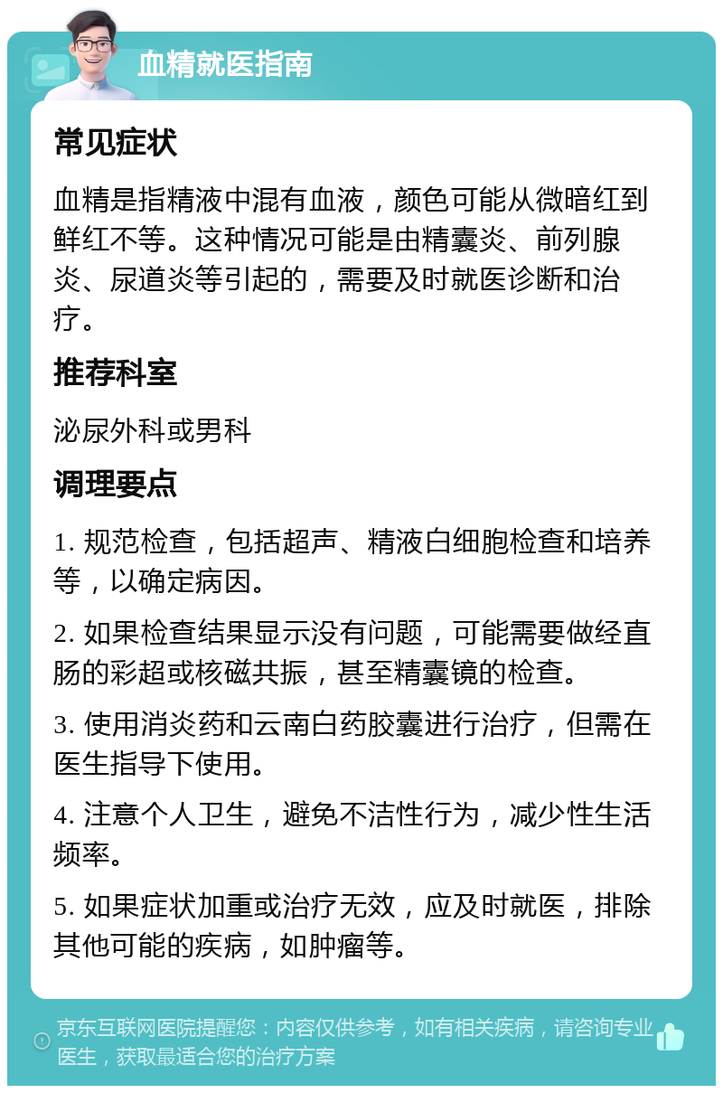 血精就医指南 常见症状 血精是指精液中混有血液，颜色可能从微暗红到鲜红不等。这种情况可能是由精囊炎、前列腺炎、尿道炎等引起的，需要及时就医诊断和治疗。 推荐科室 泌尿外科或男科 调理要点 1. 规范检查，包括超声、精液白细胞检查和培养等，以确定病因。 2. 如果检查结果显示没有问题，可能需要做经直肠的彩超或核磁共振，甚至精囊镜的检查。 3. 使用消炎药和云南白药胶囊进行治疗，但需在医生指导下使用。 4. 注意个人卫生，避免不洁性行为，减少性生活频率。 5. 如果症状加重或治疗无效，应及时就医，排除其他可能的疾病，如肿瘤等。