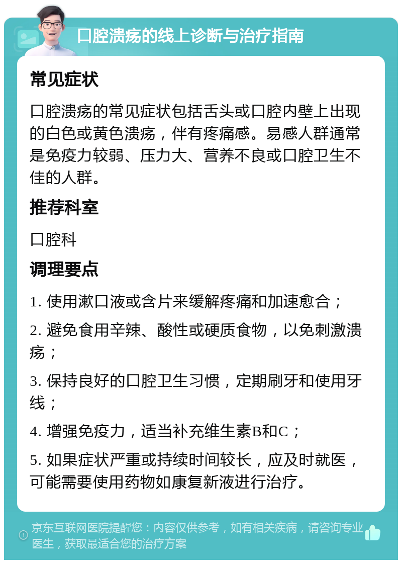 口腔溃疡的线上诊断与治疗指南 常见症状 口腔溃疡的常见症状包括舌头或口腔内壁上出现的白色或黄色溃疡，伴有疼痛感。易感人群通常是免疫力较弱、压力大、营养不良或口腔卫生不佳的人群。 推荐科室 口腔科 调理要点 1. 使用漱口液或含片来缓解疼痛和加速愈合； 2. 避免食用辛辣、酸性或硬质食物，以免刺激溃疡； 3. 保持良好的口腔卫生习惯，定期刷牙和使用牙线； 4. 增强免疫力，适当补充维生素B和C； 5. 如果症状严重或持续时间较长，应及时就医，可能需要使用药物如康复新液进行治疗。