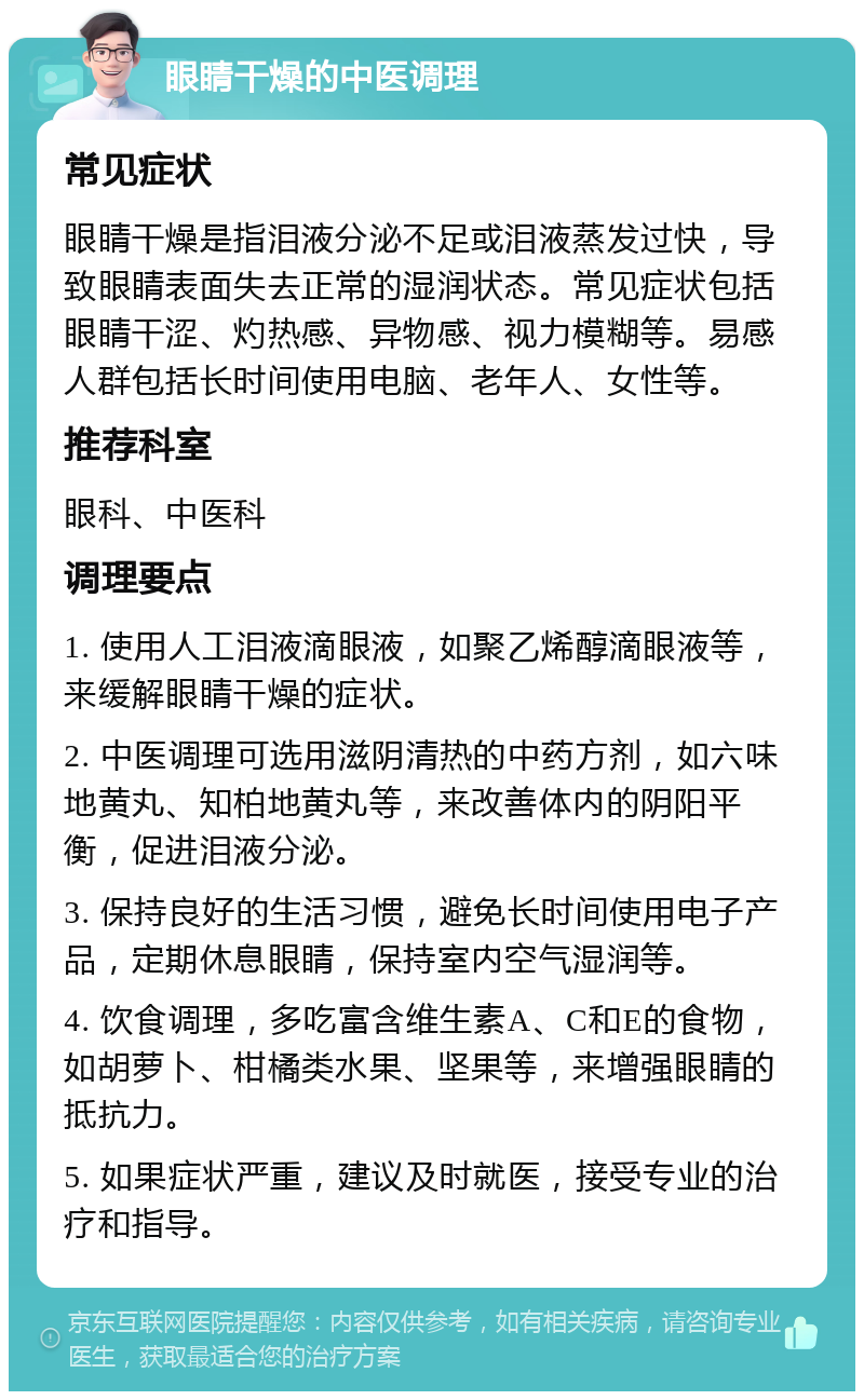 眼睛干燥的中医调理 常见症状 眼睛干燥是指泪液分泌不足或泪液蒸发过快，导致眼睛表面失去正常的湿润状态。常见症状包括眼睛干涩、灼热感、异物感、视力模糊等。易感人群包括长时间使用电脑、老年人、女性等。 推荐科室 眼科、中医科 调理要点 1. 使用人工泪液滴眼液，如聚乙烯醇滴眼液等，来缓解眼睛干燥的症状。 2. 中医调理可选用滋阴清热的中药方剂，如六味地黄丸、知柏地黄丸等，来改善体内的阴阳平衡，促进泪液分泌。 3. 保持良好的生活习惯，避免长时间使用电子产品，定期休息眼睛，保持室内空气湿润等。 4. 饮食调理，多吃富含维生素A、C和E的食物，如胡萝卜、柑橘类水果、坚果等，来增强眼睛的抵抗力。 5. 如果症状严重，建议及时就医，接受专业的治疗和指导。