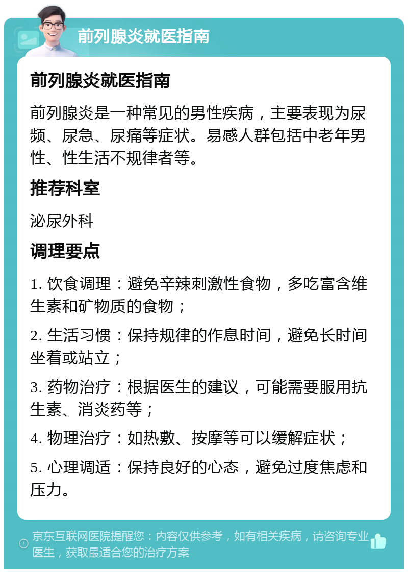 前列腺炎就医指南 前列腺炎就医指南 前列腺炎是一种常见的男性疾病，主要表现为尿频、尿急、尿痛等症状。易感人群包括中老年男性、性生活不规律者等。 推荐科室 泌尿外科 调理要点 1. 饮食调理：避免辛辣刺激性食物，多吃富含维生素和矿物质的食物； 2. 生活习惯：保持规律的作息时间，避免长时间坐着或站立； 3. 药物治疗：根据医生的建议，可能需要服用抗生素、消炎药等； 4. 物理治疗：如热敷、按摩等可以缓解症状； 5. 心理调适：保持良好的心态，避免过度焦虑和压力。