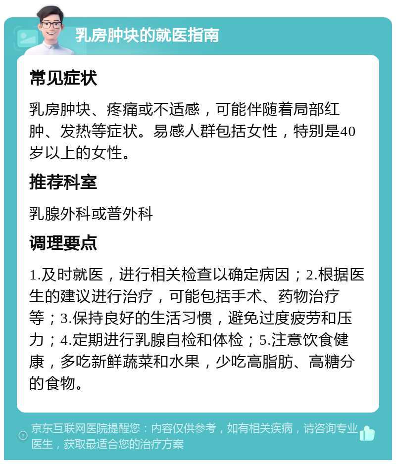 乳房肿块的就医指南 常见症状 乳房肿块、疼痛或不适感，可能伴随着局部红肿、发热等症状。易感人群包括女性，特别是40岁以上的女性。 推荐科室 乳腺外科或普外科 调理要点 1.及时就医，进行相关检查以确定病因；2.根据医生的建议进行治疗，可能包括手术、药物治疗等；3.保持良好的生活习惯，避免过度疲劳和压力；4.定期进行乳腺自检和体检；5.注意饮食健康，多吃新鲜蔬菜和水果，少吃高脂肪、高糖分的食物。