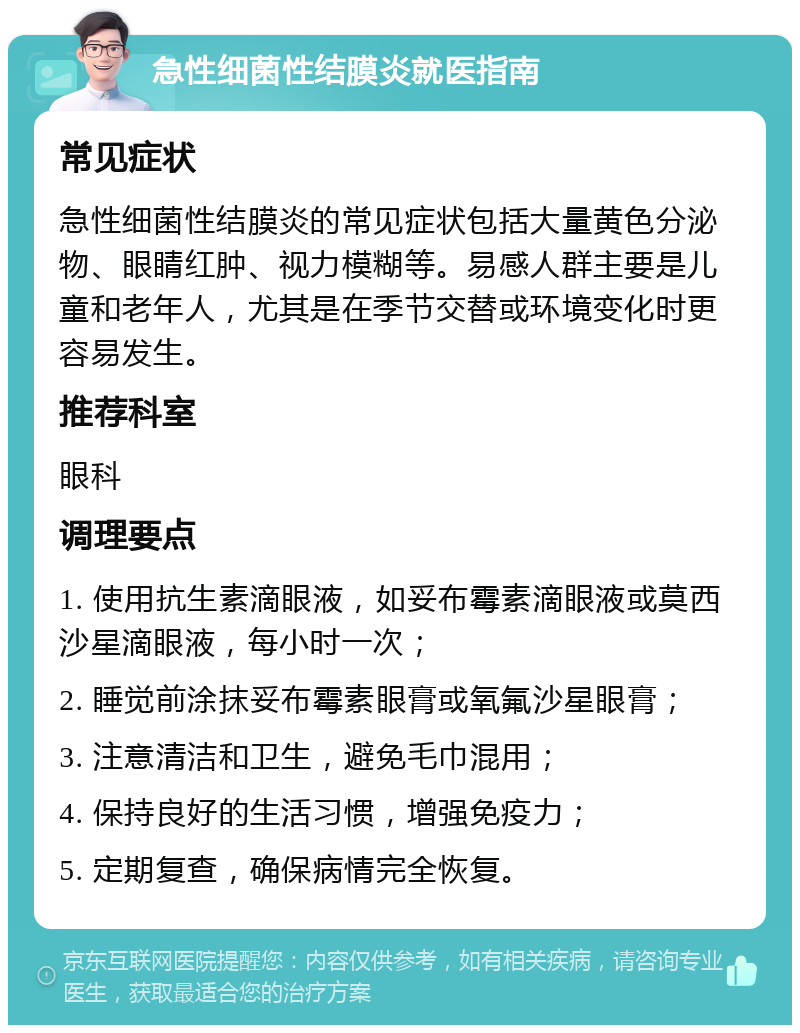 急性细菌性结膜炎就医指南 常见症状 急性细菌性结膜炎的常见症状包括大量黄色分泌物、眼睛红肿、视力模糊等。易感人群主要是儿童和老年人，尤其是在季节交替或环境变化时更容易发生。 推荐科室 眼科 调理要点 1. 使用抗生素滴眼液，如妥布霉素滴眼液或莫西沙星滴眼液，每小时一次； 2. 睡觉前涂抹妥布霉素眼膏或氧氟沙星眼膏； 3. 注意清洁和卫生，避免毛巾混用； 4. 保持良好的生活习惯，增强免疫力； 5. 定期复查，确保病情完全恢复。