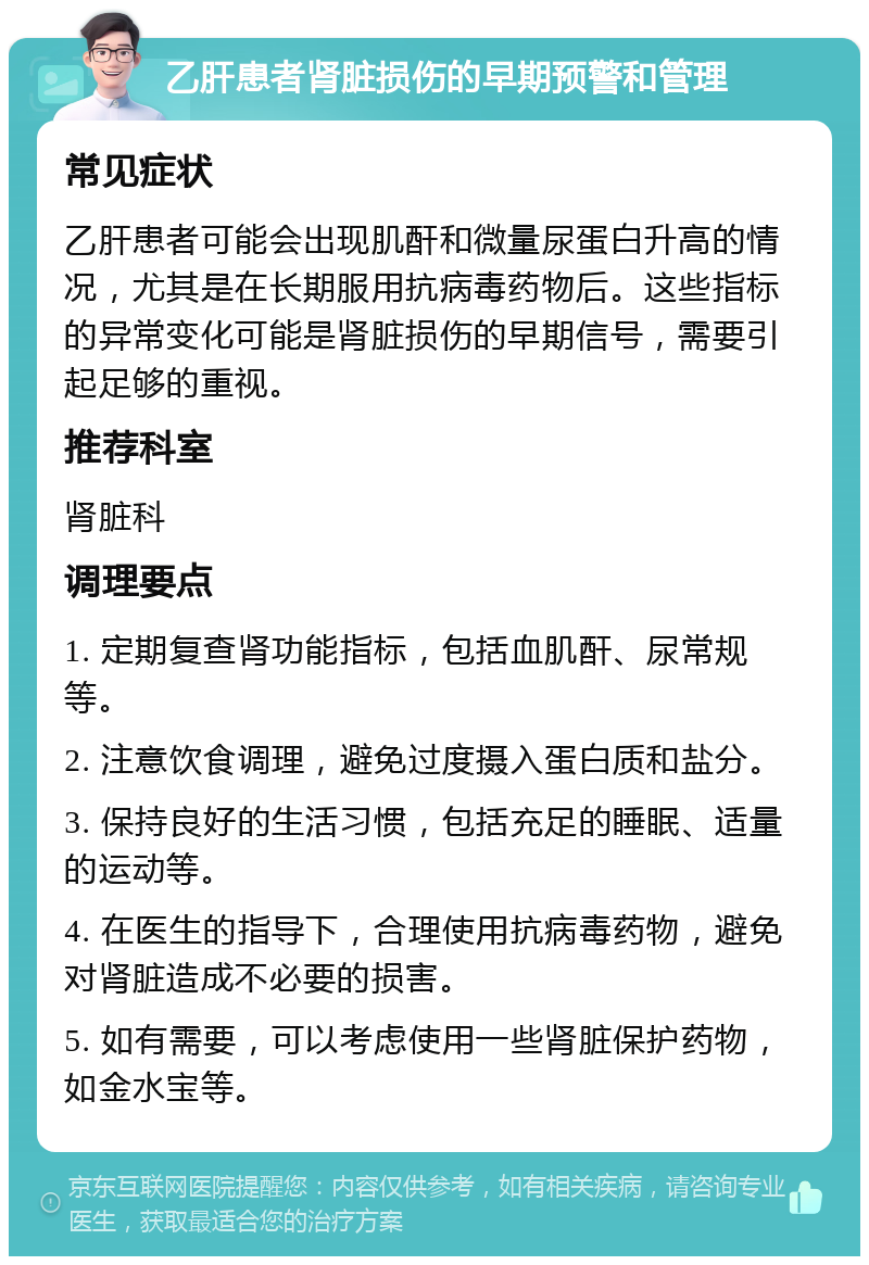 乙肝患者肾脏损伤的早期预警和管理 常见症状 乙肝患者可能会出现肌酐和微量尿蛋白升高的情况，尤其是在长期服用抗病毒药物后。这些指标的异常变化可能是肾脏损伤的早期信号，需要引起足够的重视。 推荐科室 肾脏科 调理要点 1. 定期复查肾功能指标，包括血肌酐、尿常规等。 2. 注意饮食调理，避免过度摄入蛋白质和盐分。 3. 保持良好的生活习惯，包括充足的睡眠、适量的运动等。 4. 在医生的指导下，合理使用抗病毒药物，避免对肾脏造成不必要的损害。 5. 如有需要，可以考虑使用一些肾脏保护药物，如金水宝等。