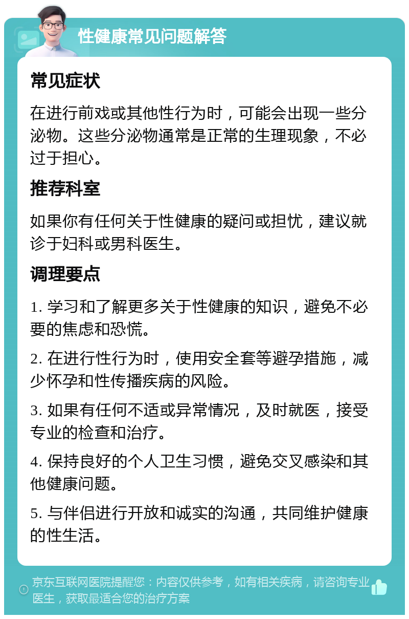 性健康常见问题解答 常见症状 在进行前戏或其他性行为时，可能会出现一些分泌物。这些分泌物通常是正常的生理现象，不必过于担心。 推荐科室 如果你有任何关于性健康的疑问或担忧，建议就诊于妇科或男科医生。 调理要点 1. 学习和了解更多关于性健康的知识，避免不必要的焦虑和恐慌。 2. 在进行性行为时，使用安全套等避孕措施，减少怀孕和性传播疾病的风险。 3. 如果有任何不适或异常情况，及时就医，接受专业的检查和治疗。 4. 保持良好的个人卫生习惯，避免交叉感染和其他健康问题。 5. 与伴侣进行开放和诚实的沟通，共同维护健康的性生活。