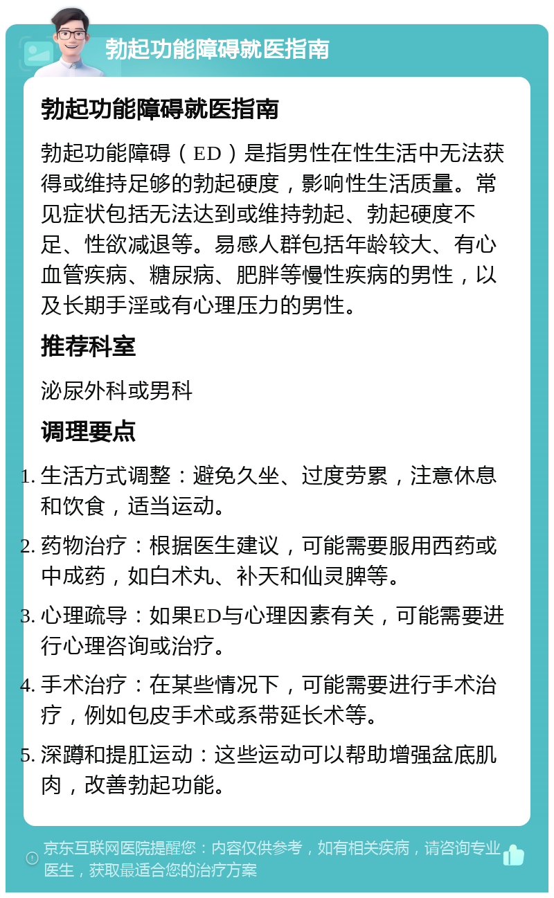 勃起功能障碍就医指南 勃起功能障碍就医指南 勃起功能障碍（ED）是指男性在性生活中无法获得或维持足够的勃起硬度，影响性生活质量。常见症状包括无法达到或维持勃起、勃起硬度不足、性欲减退等。易感人群包括年龄较大、有心血管疾病、糖尿病、肥胖等慢性疾病的男性，以及长期手淫或有心理压力的男性。 推荐科室 泌尿外科或男科 调理要点 生活方式调整：避免久坐、过度劳累，注意休息和饮食，适当运动。 药物治疗：根据医生建议，可能需要服用西药或中成药，如白术丸、补天和仙灵脾等。 心理疏导：如果ED与心理因素有关，可能需要进行心理咨询或治疗。 手术治疗：在某些情况下，可能需要进行手术治疗，例如包皮手术或系带延长术等。 深蹲和提肛运动：这些运动可以帮助增强盆底肌肉，改善勃起功能。