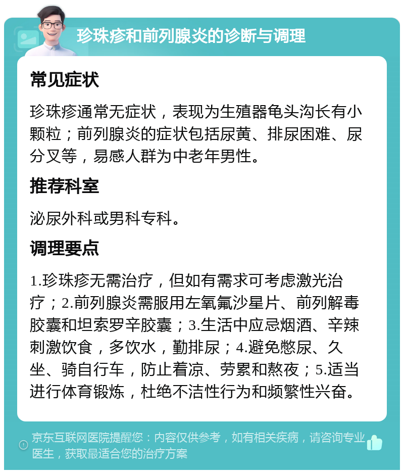 珍珠疹和前列腺炎的诊断与调理 常见症状 珍珠疹通常无症状，表现为生殖器龟头沟长有小颗粒；前列腺炎的症状包括尿黄、排尿困难、尿分叉等，易感人群为中老年男性。 推荐科室 泌尿外科或男科专科。 调理要点 1.珍珠疹无需治疗，但如有需求可考虑激光治疗；2.前列腺炎需服用左氧氟沙星片、前列解毒胶囊和坦索罗辛胶囊；3.生活中应忌烟酒、辛辣刺激饮食，多饮水，勤排尿；4.避免憋尿、久坐、骑自行车，防止着凉、劳累和熬夜；5.适当进行体育锻炼，杜绝不洁性行为和频繁性兴奋。