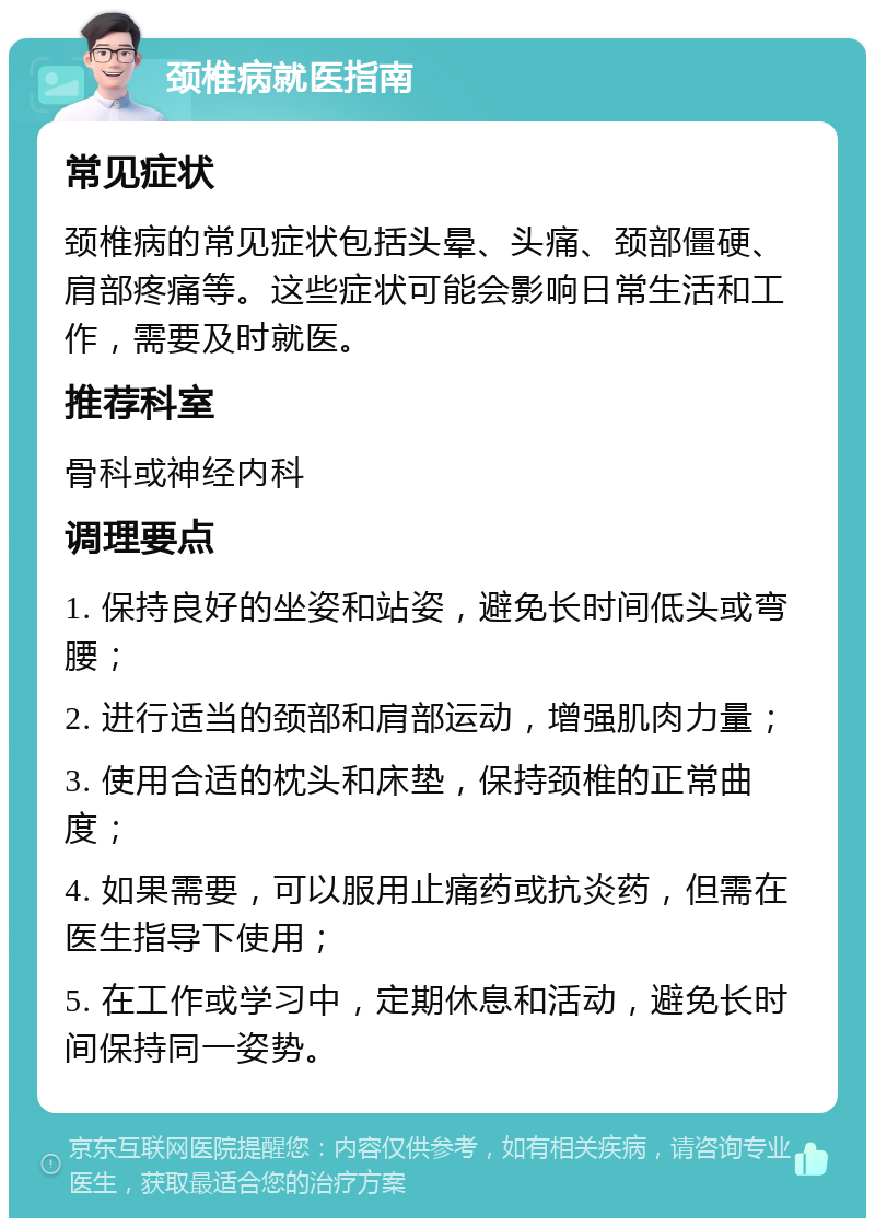 颈椎病就医指南 常见症状 颈椎病的常见症状包括头晕、头痛、颈部僵硬、肩部疼痛等。这些症状可能会影响日常生活和工作，需要及时就医。 推荐科室 骨科或神经内科 调理要点 1. 保持良好的坐姿和站姿，避免长时间低头或弯腰； 2. 进行适当的颈部和肩部运动，增强肌肉力量； 3. 使用合适的枕头和床垫，保持颈椎的正常曲度； 4. 如果需要，可以服用止痛药或抗炎药，但需在医生指导下使用； 5. 在工作或学习中，定期休息和活动，避免长时间保持同一姿势。