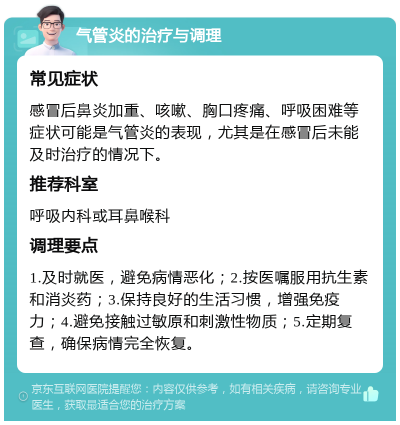 气管炎的治疗与调理 常见症状 感冒后鼻炎加重、咳嗽、胸口疼痛、呼吸困难等症状可能是气管炎的表现，尤其是在感冒后未能及时治疗的情况下。 推荐科室 呼吸内科或耳鼻喉科 调理要点 1.及时就医，避免病情恶化；2.按医嘱服用抗生素和消炎药；3.保持良好的生活习惯，增强免疫力；4.避免接触过敏原和刺激性物质；5.定期复查，确保病情完全恢复。