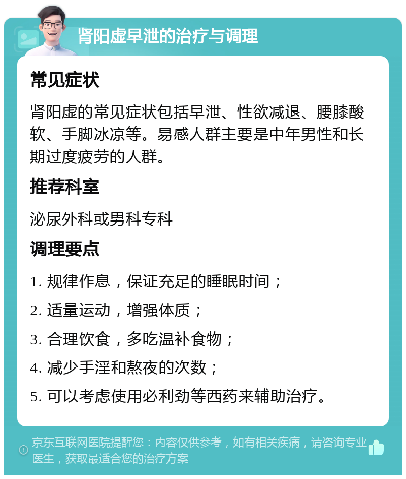 肾阳虚早泄的治疗与调理 常见症状 肾阳虚的常见症状包括早泄、性欲减退、腰膝酸软、手脚冰凉等。易感人群主要是中年男性和长期过度疲劳的人群。 推荐科室 泌尿外科或男科专科 调理要点 1. 规律作息，保证充足的睡眠时间； 2. 适量运动，增强体质； 3. 合理饮食，多吃温补食物； 4. 减少手淫和熬夜的次数； 5. 可以考虑使用必利劲等西药来辅助治疗。