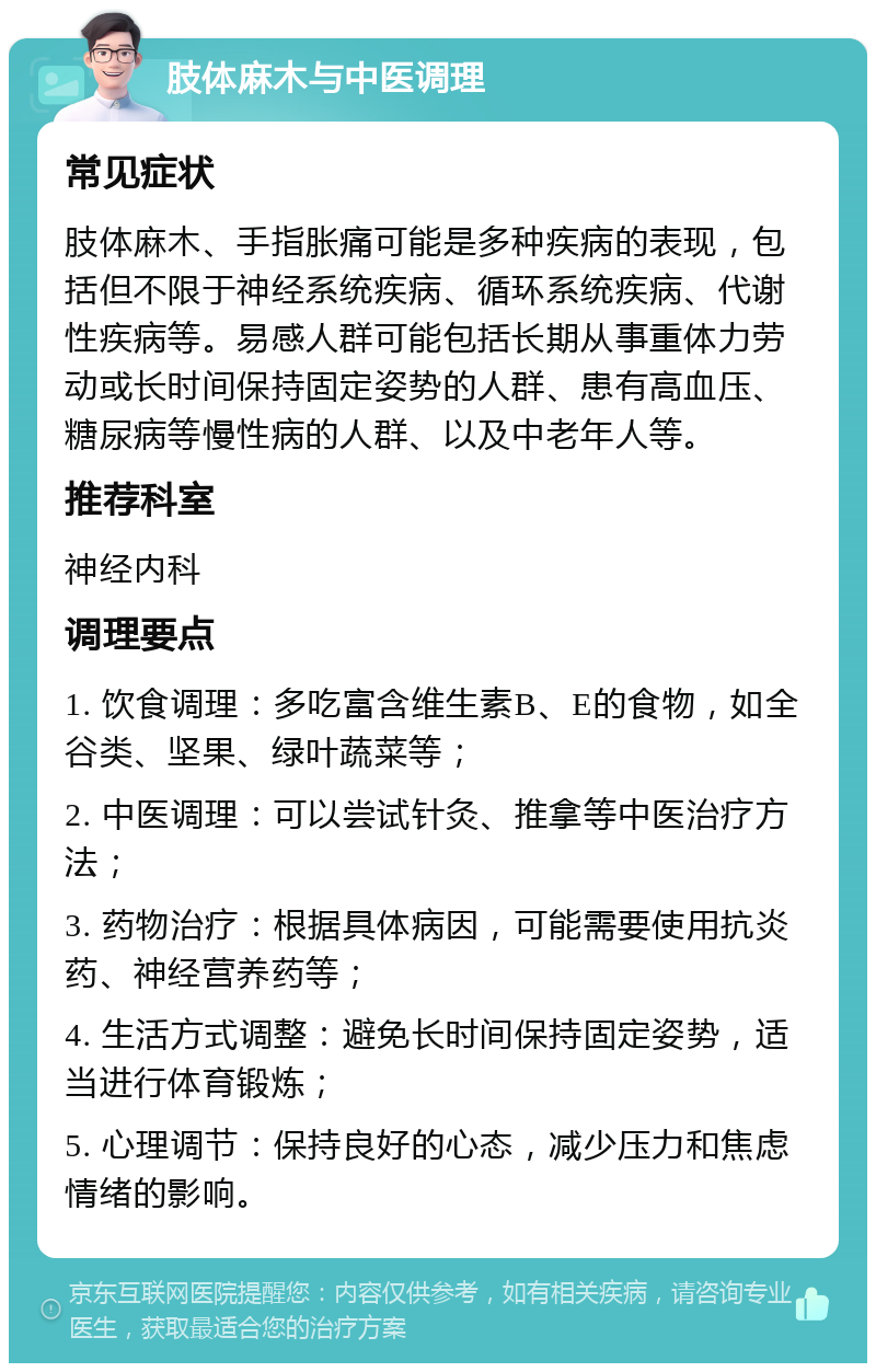 肢体麻木与中医调理 常见症状 肢体麻木、手指胀痛可能是多种疾病的表现，包括但不限于神经系统疾病、循环系统疾病、代谢性疾病等。易感人群可能包括长期从事重体力劳动或长时间保持固定姿势的人群、患有高血压、糖尿病等慢性病的人群、以及中老年人等。 推荐科室 神经内科 调理要点 1. 饮食调理：多吃富含维生素B、E的食物，如全谷类、坚果、绿叶蔬菜等； 2. 中医调理：可以尝试针灸、推拿等中医治疗方法； 3. 药物治疗：根据具体病因，可能需要使用抗炎药、神经营养药等； 4. 生活方式调整：避免长时间保持固定姿势，适当进行体育锻炼； 5. 心理调节：保持良好的心态，减少压力和焦虑情绪的影响。