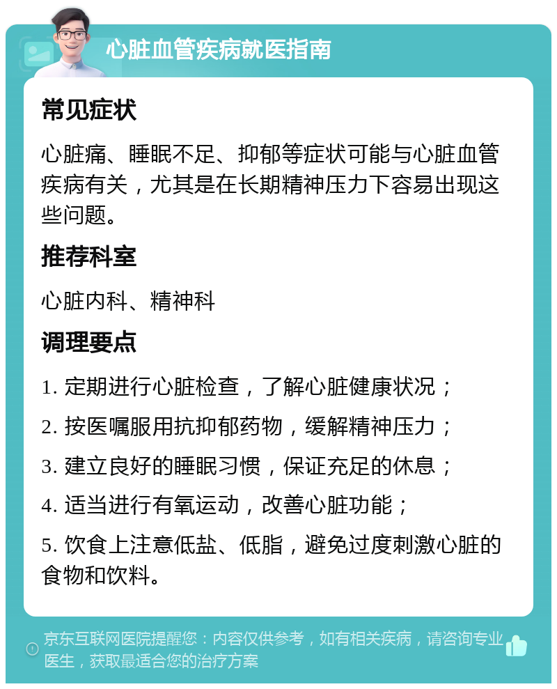 心脏血管疾病就医指南 常见症状 心脏痛、睡眠不足、抑郁等症状可能与心脏血管疾病有关，尤其是在长期精神压力下容易出现这些问题。 推荐科室 心脏内科、精神科 调理要点 1. 定期进行心脏检查，了解心脏健康状况； 2. 按医嘱服用抗抑郁药物，缓解精神压力； 3. 建立良好的睡眠习惯，保证充足的休息； 4. 适当进行有氧运动，改善心脏功能； 5. 饮食上注意低盐、低脂，避免过度刺激心脏的食物和饮料。