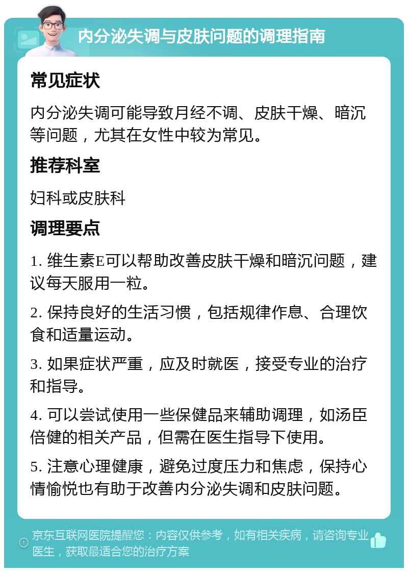 内分泌失调与皮肤问题的调理指南 常见症状 内分泌失调可能导致月经不调、皮肤干燥、暗沉等问题，尤其在女性中较为常见。 推荐科室 妇科或皮肤科 调理要点 1. 维生素E可以帮助改善皮肤干燥和暗沉问题，建议每天服用一粒。 2. 保持良好的生活习惯，包括规律作息、合理饮食和适量运动。 3. 如果症状严重，应及时就医，接受专业的治疗和指导。 4. 可以尝试使用一些保健品来辅助调理，如汤臣倍健的相关产品，但需在医生指导下使用。 5. 注意心理健康，避免过度压力和焦虑，保持心情愉悦也有助于改善内分泌失调和皮肤问题。