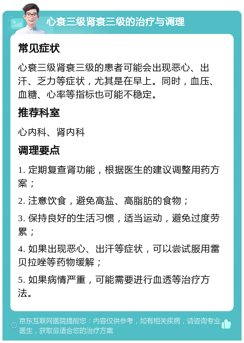 心衰三级肾衰三级的治疗与调理 常见症状 心衰三级肾衰三级的患者可能会出现恶心、出汗、乏力等症状，尤其是在早上。同时，血压、血糖、心率等指标也可能不稳定。 推荐科室 心内科、肾内科 调理要点 1. 定期复查肾功能，根据医生的建议调整用药方案； 2. 注意饮食，避免高盐、高脂肪的食物； 3. 保持良好的生活习惯，适当运动，避免过度劳累； 4. 如果出现恶心、出汗等症状，可以尝试服用雷贝拉唑等药物缓解； 5. 如果病情严重，可能需要进行血透等治疗方法。