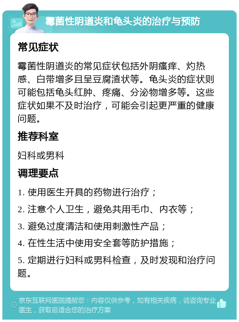 霉菌性阴道炎和龟头炎的治疗与预防 常见症状 霉菌性阴道炎的常见症状包括外阴瘙痒、灼热感、白带增多且呈豆腐渣状等。龟头炎的症状则可能包括龟头红肿、疼痛、分泌物增多等。这些症状如果不及时治疗，可能会引起更严重的健康问题。 推荐科室 妇科或男科 调理要点 1. 使用医生开具的药物进行治疗； 2. 注意个人卫生，避免共用毛巾、内衣等； 3. 避免过度清洁和使用刺激性产品； 4. 在性生活中使用安全套等防护措施； 5. 定期进行妇科或男科检查，及时发现和治疗问题。