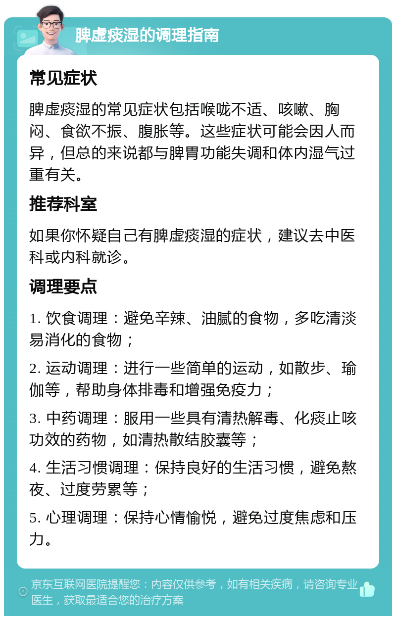 脾虚痰湿的调理指南 常见症状 脾虚痰湿的常见症状包括喉咙不适、咳嗽、胸闷、食欲不振、腹胀等。这些症状可能会因人而异，但总的来说都与脾胃功能失调和体内湿气过重有关。 推荐科室 如果你怀疑自己有脾虚痰湿的症状，建议去中医科或内科就诊。 调理要点 1. 饮食调理：避免辛辣、油腻的食物，多吃清淡易消化的食物； 2. 运动调理：进行一些简单的运动，如散步、瑜伽等，帮助身体排毒和增强免疫力； 3. 中药调理：服用一些具有清热解毒、化痰止咳功效的药物，如清热散结胶囊等； 4. 生活习惯调理：保持良好的生活习惯，避免熬夜、过度劳累等； 5. 心理调理：保持心情愉悦，避免过度焦虑和压力。