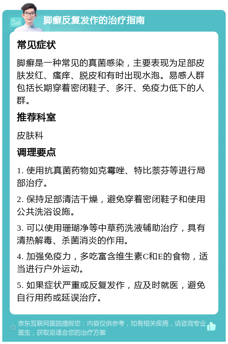 脚癣反复发作的治疗指南 常见症状 脚癣是一种常见的真菌感染，主要表现为足部皮肤发红、瘙痒、脱皮和有时出现水泡。易感人群包括长期穿着密闭鞋子、多汗、免疫力低下的人群。 推荐科室 皮肤科 调理要点 1. 使用抗真菌药物如克霉唑、特比萘芬等进行局部治疗。 2. 保持足部清洁干燥，避免穿着密闭鞋子和使用公共洗浴设施。 3. 可以使用珊瑚净等中草药洗液辅助治疗，具有清热解毒、杀菌消炎的作用。 4. 加强免疫力，多吃富含维生素C和E的食物，适当进行户外运动。 5. 如果症状严重或反复发作，应及时就医，避免自行用药或延误治疗。