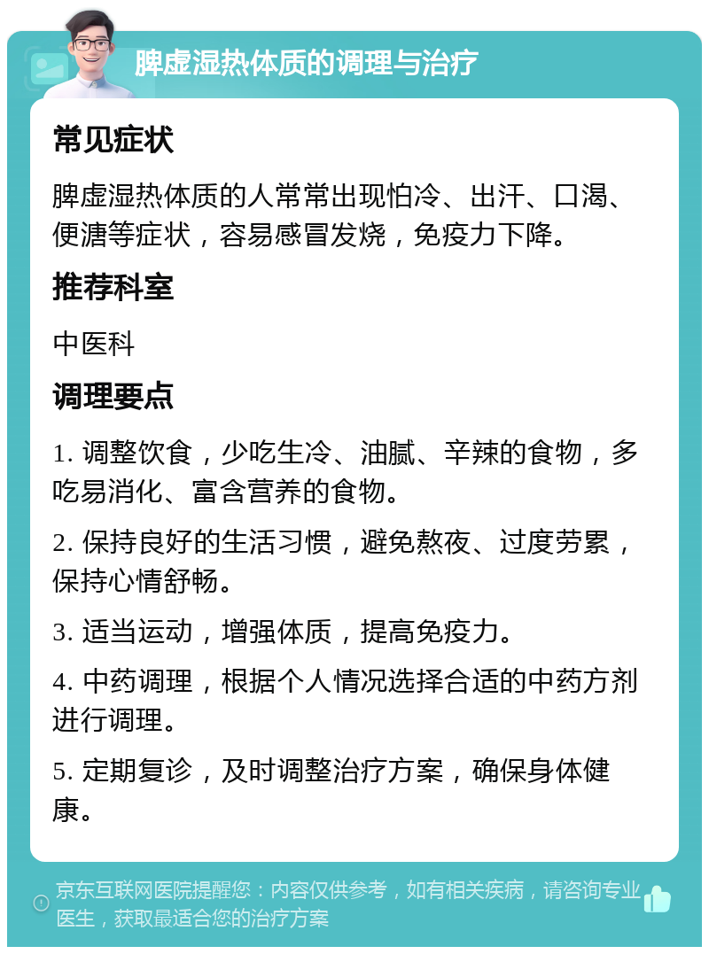 脾虚湿热体质的调理与治疗 常见症状 脾虚湿热体质的人常常出现怕冷、出汗、口渴、便溏等症状，容易感冒发烧，免疫力下降。 推荐科室 中医科 调理要点 1. 调整饮食，少吃生冷、油腻、辛辣的食物，多吃易消化、富含营养的食物。 2. 保持良好的生活习惯，避免熬夜、过度劳累，保持心情舒畅。 3. 适当运动，增强体质，提高免疫力。 4. 中药调理，根据个人情况选择合适的中药方剂进行调理。 5. 定期复诊，及时调整治疗方案，确保身体健康。