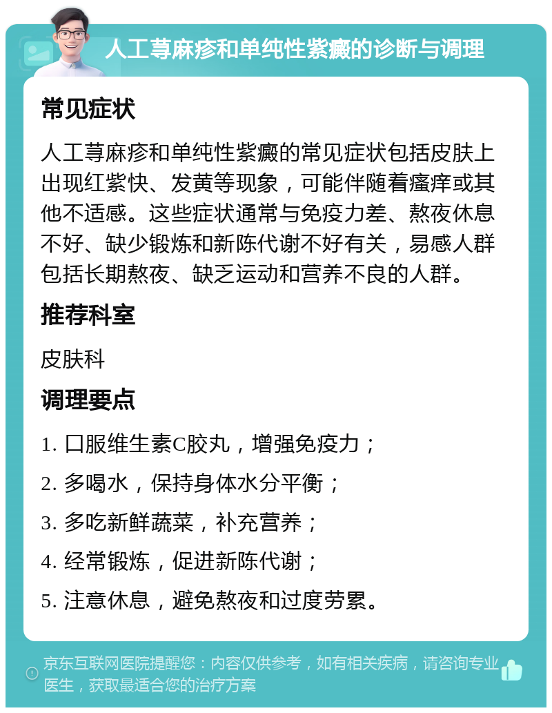 人工荨麻疹和单纯性紫癜的诊断与调理 常见症状 人工荨麻疹和单纯性紫癜的常见症状包括皮肤上出现红紫快、发黄等现象，可能伴随着瘙痒或其他不适感。这些症状通常与免疫力差、熬夜休息不好、缺少锻炼和新陈代谢不好有关，易感人群包括长期熬夜、缺乏运动和营养不良的人群。 推荐科室 皮肤科 调理要点 1. 口服维生素C胶丸，增强免疫力； 2. 多喝水，保持身体水分平衡； 3. 多吃新鲜蔬菜，补充营养； 4. 经常锻炼，促进新陈代谢； 5. 注意休息，避免熬夜和过度劳累。