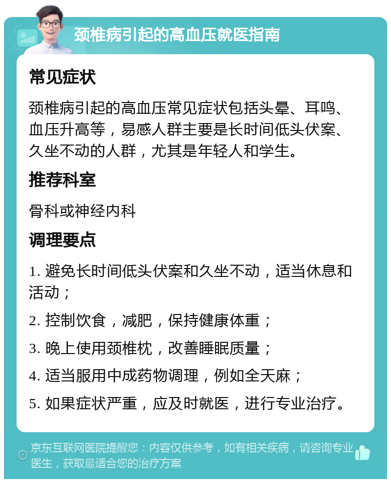 颈椎病引起的高血压就医指南 常见症状 颈椎病引起的高血压常见症状包括头晕、耳鸣、血压升高等，易感人群主要是长时间低头伏案、久坐不动的人群，尤其是年轻人和学生。 推荐科室 骨科或神经内科 调理要点 1. 避免长时间低头伏案和久坐不动，适当休息和活动； 2. 控制饮食，减肥，保持健康体重； 3. 晚上使用颈椎枕，改善睡眠质量； 4. 适当服用中成药物调理，例如全天麻； 5. 如果症状严重，应及时就医，进行专业治疗。