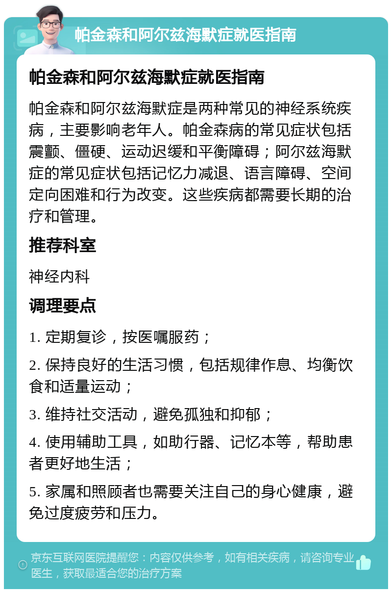 帕金森和阿尔兹海默症就医指南 帕金森和阿尔兹海默症就医指南 帕金森和阿尔兹海默症是两种常见的神经系统疾病，主要影响老年人。帕金森病的常见症状包括震颤、僵硬、运动迟缓和平衡障碍；阿尔兹海默症的常见症状包括记忆力减退、语言障碍、空间定向困难和行为改变。这些疾病都需要长期的治疗和管理。 推荐科室 神经内科 调理要点 1. 定期复诊，按医嘱服药； 2. 保持良好的生活习惯，包括规律作息、均衡饮食和适量运动； 3. 维持社交活动，避免孤独和抑郁； 4. 使用辅助工具，如助行器、记忆本等，帮助患者更好地生活； 5. 家属和照顾者也需要关注自己的身心健康，避免过度疲劳和压力。