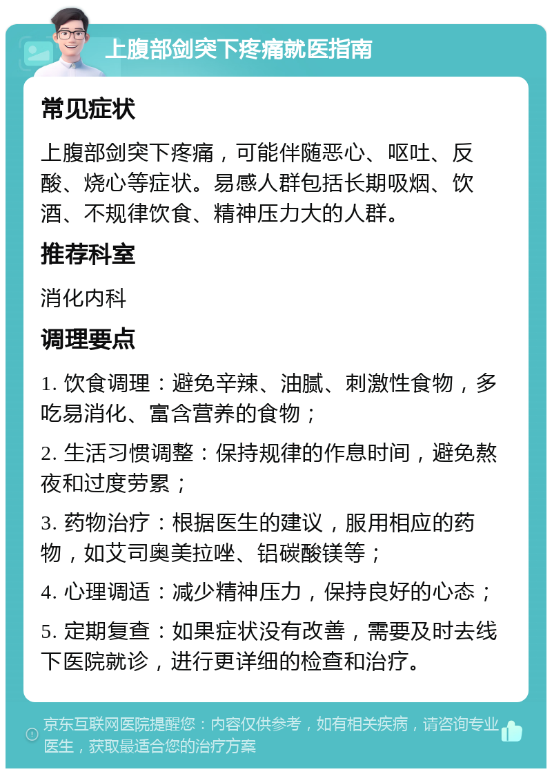 上腹部剑突下疼痛就医指南 常见症状 上腹部剑突下疼痛，可能伴随恶心、呕吐、反酸、烧心等症状。易感人群包括长期吸烟、饮酒、不规律饮食、精神压力大的人群。 推荐科室 消化内科 调理要点 1. 饮食调理：避免辛辣、油腻、刺激性食物，多吃易消化、富含营养的食物； 2. 生活习惯调整：保持规律的作息时间，避免熬夜和过度劳累； 3. 药物治疗：根据医生的建议，服用相应的药物，如艾司奥美拉唑、铝碳酸镁等； 4. 心理调适：减少精神压力，保持良好的心态； 5. 定期复查：如果症状没有改善，需要及时去线下医院就诊，进行更详细的检查和治疗。