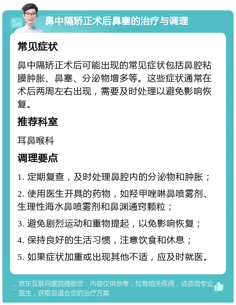 鼻中隔矫正术后鼻塞的治疗与调理 常见症状 鼻中隔矫正术后可能出现的常见症状包括鼻腔粘膜肿胀、鼻塞、分泌物增多等。这些症状通常在术后两周左右出现，需要及时处理以避免影响恢复。 推荐科室 耳鼻喉科 调理要点 1. 定期复查，及时处理鼻腔内的分泌物和肿胀； 2. 使用医生开具的药物，如羟甲唑啉鼻喷雾剂、生理性海水鼻喷雾剂和鼻渊通窍颗粒； 3. 避免剧烈运动和重物提起，以免影响恢复； 4. 保持良好的生活习惯，注意饮食和休息； 5. 如果症状加重或出现其他不适，应及时就医。