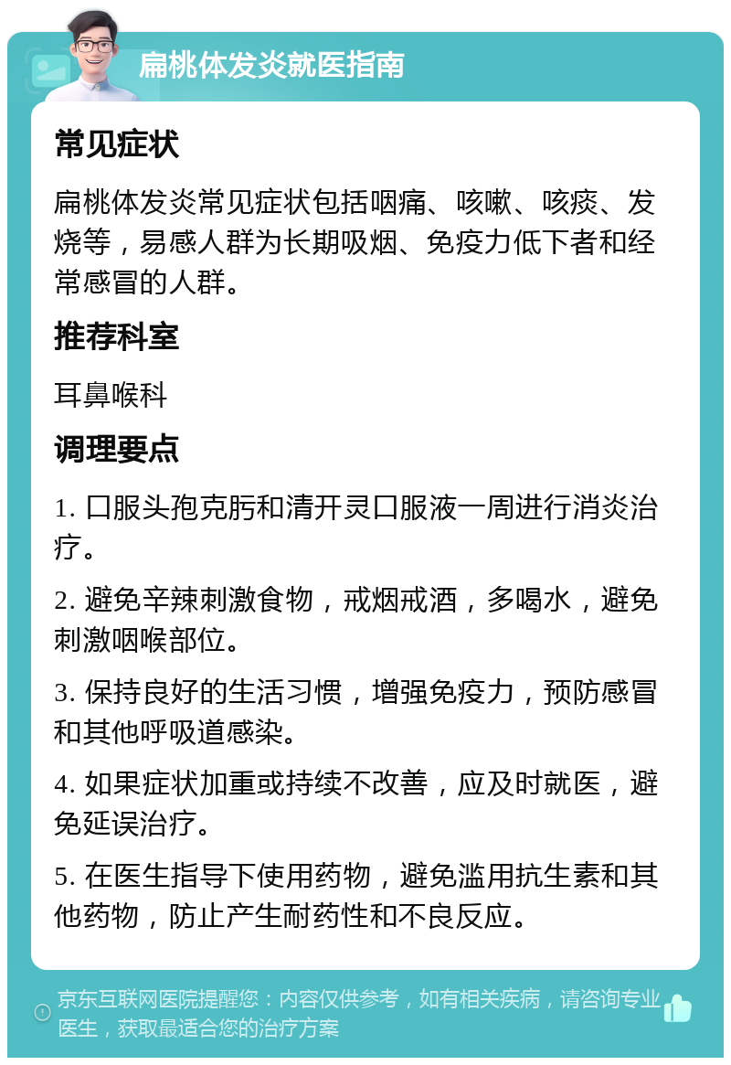 扁桃体发炎就医指南 常见症状 扁桃体发炎常见症状包括咽痛、咳嗽、咳痰、发烧等，易感人群为长期吸烟、免疫力低下者和经常感冒的人群。 推荐科室 耳鼻喉科 调理要点 1. 口服头孢克肟和清开灵口服液一周进行消炎治疗。 2. 避免辛辣刺激食物，戒烟戒酒，多喝水，避免刺激咽喉部位。 3. 保持良好的生活习惯，增强免疫力，预防感冒和其他呼吸道感染。 4. 如果症状加重或持续不改善，应及时就医，避免延误治疗。 5. 在医生指导下使用药物，避免滥用抗生素和其他药物，防止产生耐药性和不良反应。